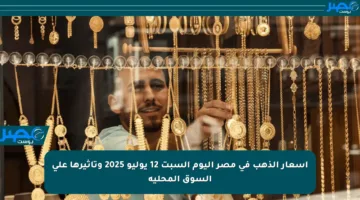 أسعار الذهب في مصر اليوم السبت 12 يوليو 2025 وتأثيرها على السوق المحلية